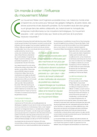 10
Le mouvement Maker rend l’ingénierie accessible à tous. Les makers du monde entier
s’inspirent les uns les autres pour fabriquer des gadgets intelligents, de petits robots, des
drones autonomes et des dispositifs portables. Qu’ils travaillent seuls dans leur garage
ou en groupe dans des ateliers collaboratifs, les makers brisent le monopole des
entreprises multimillionnaires sur les innovations technologiques. Ce mouvement
populaire « viral » perturbe le statu quo. Serait-ce les prémices de la prochaine
révolution industrielle ?
Un monde à créer : l’influence
du mouvement Maker
Le Homebrew Computing Club a été fondé dans les années 1970 par
un petit groupe d’amateurs dont la passion consistait à construire des
ordinateurs dans leur garage. Ils se réunissaient régulièrement dans
la Silicon Valley pour partager leurs inventions et discuter de leurs
nouvelles idées. Aucun d’eux ne se doutait de la tournure historique
qu’allait prendre leur réunion le jour
où deux des membres du club, Steve
Jobs et Steve Wozniak, présentèrent
leur nouvel ordinateur. Il s‘agissait de
l’Apple I, le premier ordinateur individuel
accessible à la population, qui nous
a propulsé dans l’ère de l’information.
Les makers d’aujourd’hui ont le même
profil que les amateurs des années 1970,
seul leur nombre diffère. Cette année,
près de 200 000 makers ont assisté
à l’événement Maker Faire, dont les
manifestations principales se déroulent
à San Francisco et à New York. Internet
approvisionne en effet une communauté
de makers considérablement plus
vaste que cela n’était possible dans
les années 1970. Étant donné que le
mouvement continue de s’amplifier et
d’attirer l’attention du monde entier, il est
essentiel d’estimer l’impact qu’il aura sur
l’innovation, la croissance économique et
les générations futures.
Les consommateurs,
moteurs de l’innovation
L’avènement du PC a fait naître une nouvelle génération de
développeurs capables d’innover dans le monde numérique sans être
soumis aux restrictions du monde physique. Avec un coût marginal
quasiment nul, le logiciel est devenu un véritable facteur d’égalité
dans le domaine de l’innovation, une toile vierge à partir de laquelle
quiconque peut exprimer sa créativité et créer des produits de bonne
qualité en brisant les codes des grandes entreprises ainsi que les
modèles commerciaux établis. Jamais il n’a été aussi simple pour un
individu lambda de propager une idée sur le marché international.
Les progrès dans les domaines de l’impression 3D et des
microcontrôleurs à faible coût ainsi que l’omniprésence des capteurs
avancés donnent aux makers la possibilité de relier les logiciels au
monde physique. La prolifération du sans fil et du Cloud computing
leur permet également de contribuer à l’Internet des Objets. Cette
interconnexion accroît les fonctionnalités d’une infinité d’appareils
plus ou moins récents. En combinant matériel et logiciel, le
mouvement Maker fera probablement progresser l’Internet des
Objets de la même manière que la plate-
forme ouverte de création d’applications
mobiles a permis de bâtir toute une
nouvelle économie sur les smartphones.
Le distributeur automatique de nourriture
pour chat, le conditionneur d’air intelligent
qui s’adapte au style de vie ou encore
le parapluie qui informe l’utilisateur de
la météo locale sont autant d’exemples
de solutions de niche destinées à
l’amélioration du quotidien rendues
possibles par l’Internet des Objets.
La démocratisation de
l’entrepreneuriat
À l’heure actuelle, la montre Pebble
E-Paper Watch a réussi à lever
10 millions de dollars. L’ampoule LED
contrôlée par smartphone LIFX en a
collecté 1,3 millions. Le point commun
entre ces produits ? Tous deux ont été
financés par le biais de Kickstarter, un
site de financement participatif – ou
crowdfunding – qui fait la part belle
aux projets entrepreneuriaux, et
tous deux sont le fruit du travail de makers. Ces startup makers
remanient et optimisent petit à petit leurs prototypes avec des outils
de pointe disponibles dans des makerspaces tels que les FabLab
ou les TechShop. Là, ingénieurs et artistes collaborent pour créer
des produits qui associent technologies avancées et esthétique
sophistiquée, avant de lever des fonds par le biais de sites de
crowdfunding. La réussite de leur projet repose sur la valeur que les
consommateurs accordent au produit plutôt que sur l’estimation de
quelques sociétés de capital risque.
Le mouvement Maker est le catalyseur de la démocratisation de
l’entrepreneuriat. Les entreprises qui veulent rester concurrentielles
n’ont d’autre choix que de s’y investir, au risque de courir à la
débâcle. Aussi, les dirigeants de General Electric ont récemment
À l’heure où les tâches
manuelles et procédurales sont
majoritairement effectuées par
des machines et non plus par
des êtres humains, les systèmes
d’éducation doivent substituer
aux stratégies d’apprentissage
passives ou « par cœur » des
notions de travail collaboratif
et des méthodes de résolution
de problèmes créatives.
L’apprentissage par la pratique,
l’optimisation progressive des
idées et le travail en équipe
sont la marque de fabrique
du mouvement Maker.
 