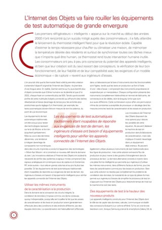 6
Les premiers réfrigérateurs « intelligents » apparus sur le marché au début des années
2000 n’ont rencontré qu’un succès mitigé auprès des consommateurs ; il a fallu attendre
le lancement du thermostat intelligent Nest pour que la révolution éclate. Capable
d’estimer le temps nécessaire pour chauffer ou climatiser une maison, de mémoriser
la température désirée des résidents et surtout de synchroniser toutes ces tâches mieux
que n’importe quel être humain, ce thermostat rend toute intervention humaine inutile.
Les consommateurs ont peu à peu pris conscience du potentiel des appareils intelligents,
et bien que leur création soit du seul ressort des concepteurs, la vérification de leur bon
fonctionnement, de leur fiabilité et de leur compatibilité avec les exigences d’un modèle
économique « de rupture » revient aux ingénieurs d’essais.
L’Internet des Objets va faire rouiller les équipements
de test automatique de grande envergure
dans un laboratoire par le biais d’instruments dont les fonctionnalités
sont figées, tandis que les tests en production se font à l’aide
d’une « tête d’essai » comprenant des instruments propriétaires et
suspendue par un manipulateur. Chaque configuration présente des
instruments complètement hétéroclites en termes de fabricants, de
connecteurs et de câbles, dont la longueur et le type sont
eux aussi différents. Cette combinaison a pour effet une permutation
infinie de constantes susceptible de provoquer un décalage dans les
mesures entre les tests de caractérisation et les essais en production.
Les innovateurs de l’Internet
des Objets disposent de
trois options pour réduire
les variables de cette
équation. Ils peuvent déplacer
la machine de test en
production dans le laboratoire
de caractérisation, mais cela
implique d’investir davantage
dans un équipement
déjà onéreux. Ils peuvent
également utiliser plusieurs instruments de test traditionnels dans
leur ligne de production, mais cette solution entrave le flux de
production et peut mener à des goulots d’étranglement dans le
processus de test. La dernière alternative consiste à investir dans
une plate-forme intelligente qui permette aux ingénieurs d’utiliser
les mêmes instruments, dans différents facteurs de forme, pour les
tests de caractérisation comme pour les essais en production. Bien
que cette solution ne résolve pas complètement le problème de
corrélation des données, la modularité de ce type de plates-formes
permet aux ingénieurs d’essais de simplifier le processus de test en
s’appuyant sur l’Internet des Objets pour réduire le temps de mise sur
le marché et le coût des tests.
Des équipements de test à la hauteur des
nouveaux produits
Les appareils intelligents construits pour l’Internet des Objets dont
le rôle est de capter des données, calculer, communiquer et établir
des connexions évoluent à un rythme effréné. Si l’on en croit le site
teardown.com, lorsque Samsung a lancé le smartphone Galaxy S5, la
L’on pourrait dire que le thermostat Nest a été la première création
à atteindre l’objectif original de l’Internet des Objets – la première
d’une longue série. En réalité, Gartner estime qu’il y aura bientôt plus
d’objets connectés que d’êtres humains sur la planète et que d’ici
2022, chaque foyer en contiendra plus de 500. Tandis que la société
profite de cette multitude d’objets connectés qui affranchit des tâches
rébarbatives et laisse davantage de temps pour les activités plus
productives que le réglage d’un thermostat, par exemple, les
tests automatiques doivent être en mesure de tenir la cadence, du
point de vue économique.
Les équipements de test
automatique traditionnels
ont été conçus pour tester
des technologies reposant
sur la loi de Moore et ils s’en
acquittent parfaitement.
Mais au cours des dernières
décennies, une tendance
à intégrer davantage de
composants non-numériques
dans des circuits imprimés a conduit à l’apparition des technologies
« More than Moore » et a constitué un nouveau défi dans le domaine
du test. Les innovations relatives à l’Internet des Objets ont soulevé la
nécessité de vérifier des systèmes à signaux mixtes comprenant des
signaux analogiques et numériques issus de capteurs et d’antennes
RF, entre autres – tout cela en grands volumes et au prix le plus bas
possible. Or les équipements de test automatiques traditionnels
étant incapables de répondre aux exigences de test de demain, les
ingénieurs d’essais ont besoin d’équipements intelligents pour vérifier
les appareils connectés de l’Internet des Objets.
Utiliser les mêmes instruments
de la caractérisation à la production
Dans le domaine de la conception de circuits intégrés, la
corrélation de données s’impose comme une tâche coûteuse,
quoiqu’indispensable, puisqu’elle sert à pallier le fait que les essais
de caractérisation et les tests en production soient généralement
effectués dans des conditions et des endroits différents, par des
équipes distinctes. La caractérisation est habituellement effectuée
Les équipements de test automatiques
traditionnels étant incapables de répondre
aux exigences de test de demain, les
ingénieurs d’essais ont besoin d’équipements
intelligents pour vérifier les appareils
connectés de l’Internet des Objets.
 