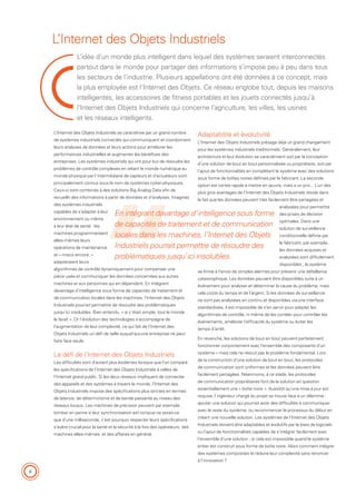 8
L’idée d’un monde plus intelligent dans lequel des systèmes seraient interconnectés
partout dans le monde pour partager des informations s’impose peu à peu dans tous
les secteurs de l’industrie. Plusieurs appellations ont été données à ce concept, mais
la plus employée est l’Internet des Objets. Ce réseau englobe tout, depuis les maisons
intelligentes, les accessoires de fitness portables et les jouets connectés jusqu’à
l’Internet des Objets Industriels qui concerne l’agriculture, les villes, les usines
et les réseaux intelligents.
L’Internet des Objets Industriels
Adaptabilité et évolutivité
L’Internet des Objets Industriels présage déjà un grand changement
pour les systèmes industriels traditionnels. Généralement, leur
architecture et leur évolution se caractérisent soit par la conception
d’une solution de bout en bout personnalisée ou propriétaire, soit par
l’ajout de fonctionnalités en complétant le système avec des solutions
sous forme de boîtes noires définies par le fabricant. La seconde
option est certes rapide à mettre en œuvre, mais a un prix... L’un des
plus gros avantages de l’Internet des Objets Industriels réside dans
le fait que les données peuvent très facilement être partagées et
analysées pour permettre
des prises de décision
optimales. Dans une
solution de surveillance
conditionnelle définie par
le fabricant, par exemple,
les données acquises et
analysées sont difficilement
disponibles ; le système
se limite à l’envoi de simples alarmes pour prévenir une défaillance
catastrophique. Les données peuvent être disponibles suite à un
événement pour analyser et déterminer la cause du problème, mais
cela coûte du temps et de l’argent. Si les données de surveillance
ne sont pas analysées en continu et disponibles via une interface
standardisée, il est impossible de s’en servir pour adapter les
algorithmes de contrôle, ni même de les corréler pour contrôler les
événements, améliorer l’efficacité du système ou éviter les
temps d’arrêt.
En revanche, les solutions de bout en bout peuvent parfaitement
fonctionner conjointement avec l’ensemble des composants d’un
système – mais cela ne résout pas le problème fondamental. Lors
de la construction d’une solution de bout en bout, les protocoles
de communication sont uniformes et les données peuvent être
facilement partagées. Néanmoins, à ce stade, les protocoles
de communication propriétaires font de la solution en question
essentiellement une « boîte noire ». Aussitôt qu’une mise à jour est
requise, l’ingénieur chargé du projet se trouve face à un dilemme :
ajouter une solution qui pourrait avoir des difficultés à communiquer
avec le reste du système, ou recommencer le processus du début en
créant une nouvelle solution. Les systèmes de l’Internet des Objets
Industriels doivent être adaptables et évolutifs par le biais de logiciels
ou l’ajout de fonctionnalités capables de s’intégrer facilement avec
l’ensemble d’une solution ; or cela est impossible quand le système
entier est construit sous forme de boîte noire. Alors comment intégrer
des systèmes composites et réduire leur complexité sans renoncer
à l’innovation ?
L’Internet des Objets Industriels se caractérise par un grand nombre
de systèmes industriels connectés qui communiquent et coordonnent
leurs analyses de données et leurs actions pour améliorer les
performances industrielles et augmenter les bénéfices des
entreprises. Les systèmes industriels qui ont pour but de résoudre les
problèmes de contrôle complexes en reliant le monde numérique au
monde physique par l’intermédiaire de capteurs et d’actuateurs sont
principalement connus sous le nom de systèmes cyber-physiques.
Ceux-ci sont combinés à des solutions Big Analog Data afin de
recueillir des informations à partir de données et d’analyses. Imaginez
des systèmes industriels
capables de s’adapter à leur
environnement ou même
à leur état de santé : les
machines programmeraient
elles-mêmes leurs
opérations de maintenance
et – mieux encore, –
adapteraient leurs
algorithmes de contrôle dynamiquement pour compenser une
pièce usée et communiquer les données concernées aux autres
machines et aux personnes qui en dépendent. En intégrant
davantage d’intelligence sous forme de capacités de traitement et
de communication locales dans les machines, l’Internet des Objets
Industriels pourrait permettre de résoudre des problématiques
jusqu’ici insolubles. Bien entendu, « si c’était simple, tout le monde
le ferait ». Or l’évolution des technologies s’accompagne de
l’augmentation de leur complexité, ce qui fait de l’Internet des
Objets Industriels un défi de taille auquel aucune entreprise ne peut
faire face seule.
Le défi de l’Internet des Objets Industriels
Les difficultés sont d’autant plus évidentes lorsque que l’on compare
les spécifications de l’Internet des Objets Industriels à celles de
l’Internet grand public. Si les deux réseaux impliquent de connecter
des appareils et des systèmes à travers le monde, l’Internet des
Objets Industriels impose des spécifications plus strictes en termes
de latence, de déterminisme et de bande passante au niveau des
réseaux locaux. Les machines de précision peuvent par exemple
tomber en panne si leur synchronisation est rompue ne serait-ce
que d’une milliseconde, c’est pourquoi respecter leurs spécifications
s’avère crucial pour la santé et la sécurité à la fois des opérateurs, des
machines elles-mêmes, et des affaires en général.
En intégrant davantage d’intelligence sous forme
de capacités de traitement et de communication
locales dans les machines, l’Internet des Objets
Industriels pourrait permettre de résoudre des
problématiques jusqu’ici insolubles.
 