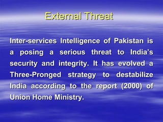 External Threat
Inter-services Intelligence of Pakistan is
a posing a serious threat to India’s
security and integrity. It has evolved a
Three-Pronged strategy to destabilize
India according to the report (2000) of

Union Home Ministry.

 
