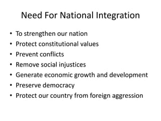 Need For National Integration
• To strengthen our nation
• Protect constitutional values
• Prevent conflicts
• Remove social injustices
• Generate economic growth and development
• Preserve democracy
• Protect our country from foreign aggression
 