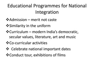 Educational Programmes for National
Integration
Admission – merit not caste
Similarity in the uniform
Curriculum – modern India’s democratic,
secular values, literature, art and music
Co-curricular activities
 Celebrate national important dates
Conduct tour, exhibitions of films
 