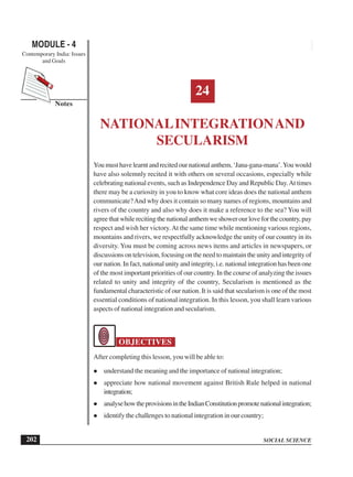 SOCIAL SCIENCE
MODULE - 4 National Integration and Secularism
Contemporary India: Issues
and Goals
202
Notes
24
NATIONALINTEGRATIONAND
SECULARISM
Youmusthavelearntandrecitedournationalanthem,‘Jana-gana-mana’.Youwould
have also solemnly recited it with others on several occasions, especially while
celebrating national events, such as Independence Day and Republic Day.At times
there may be a curiosity in you to know what core ideas does the national anthem
communicate?And why does it contain so many names of regions, mountains and
rivers of the country and also why does it make a reference to the sea? You will
agreethatwhilerecitingthenationalanthemweshowerourloveforthecountry,pay
respect and wish her victory.At the same time while mentioning various regions,
mountains and rivers, we respectfully acknowledge the unity of our country in its
diversity. You must be coming across news items and articles in newspapers, or
discussions on television, focusing on the need to maintain the unity and integrity of
our nation. In fact, national unity and integrity, i.e. national integration has been one
of the most important priorities of our country. In the course of analyzing the issues
related to unity and integrity of the country, Secularism is mentioned as the
fundamental characteristic of our nation. It is said that secularism is one of the most
essential conditions of national integration. In this lesson, you shall learn various
aspects of national integration and secularism.
OBJECTIVES
After completing this lesson, you will be able to:
understand the meaning and the importance of national integration;
appreciate how national movement against British Rule helped in national
integration;
analysehowtheprovisionsintheIndianConstitutionpromotenationalintegration;
identify the challenges to national integration in our country;
 