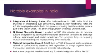 Notable examples in India
 Integration of Princely States: After independence in 1947, India faced the
challenge of integrating over 500 princely states. Sardar Vallabhbhai Patel and
V.P. Menon played crucial roles in this process, ensuring that these states became
part of the Indian Union. This effort was pivotal in creating a unified nation.
 Ek Bharat Shreshtha Bharat: Launched in 2015, this initiative aims to promote
cultural integration by pairing different states and union territories to exchange
cultural, educational, and social experiences. This program helps in fostering
mutual understanding and respect among diverse cultures.
 National Integration Council: Established in 1961, this council addresses issues
related to communalism, casteism, and regionalism. It brings together leaders
from various sectors to discuss and promote national unity.
 Educational programs in school curricula, Economic integration efforts like GST.
 