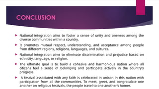 CONCLUSION
 National integration aims to foster a sense of unity and oneness among the
diverse communities within a country.
 It promotes mutual respect, understanding, and acceptance among people
from different regions, religions, languages, and cultures.
 National integration aims to eliminate discrimination and prejudice based on
ethnicity, language, or religion.
 The ultimate goal is to build a cohesive and harmonious nation where all
citizens feel a sense of belonging and participate actively in the country’s
progress.
 A festival associated with any faith is celebrated in unison in this nation with
participation from all the communities. To meet, greet, and congratulate one
another on religious festivals, the people travel to one another’s homes.
 