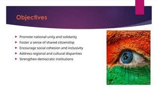 Objectives
 Promote national unity and solidarity
 Foster a sense of shared citizenship
 Encourage social cohesion and inclusivity
 Address regional and cultural disparities
 Strengthen democratic institutions
 