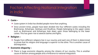 Factors Affecting National Integration
in India
 Caste –
 Caste system in India has divided people more than anything.
 Since ancient times, people have been divided into four different castes including the
Brahmanas, Kshatriyas, Vaishyas and Shudhras. People belonging to the upper castes
such as Brahmanas and Kshatriyas look down upon those belonging to the lower
castes. This has given rise to several clashes and fights.
 Religion –
 People from different religions live in our country and each one of them is determined
to prove that his religion and language is superior to the other. This is another cause of
disintegration.
 Economic disparity –
 There is huge economic disparity among the citizens of our country. This is another
cause of division among people and a hindrance to national integration.
 