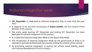 National integration week
 19th
November is celebrated as National Integration Day in India since the year
2013.
 It happens to be the birth anniversary of Indira Gandhi, the first woman Prime
Minister of the country.
 The entire week starting 19th
November and ending 25th
November has been
dedicated to national integration of the country.
 It is called the National Integration Week or the Qaumi Ekta Week.
 The introduction of National Integration Week by the government of India is an
attempt to promote brotherhood and oneness among the citizens of the country.
 By promoting national integration, a country can achieve social stability, peace,
and inclusive development for all its citizens.
 