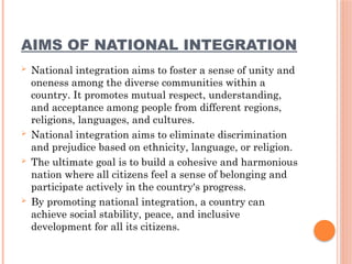 AIMS OF NATIONAL INTEGRATION
 National integration aims to foster a sense of unity and
oneness among the diverse communities within a
country. It promotes mutual respect, understanding,
and acceptance among people from different regions,
religions, languages, and cultures.
 National integration aims to eliminate discrimination
and prejudice based on ethnicity, language, or religion.
 The ultimate goal is to build a cohesive and harmonious
nation where all citizens feel a sense of belonging and
participate actively in the country's progress.
 By promoting national integration, a country can
achieve social stability, peace, and inclusive
development for all its citizens.
 