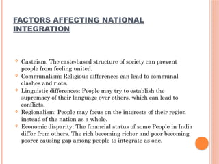 FACTORS AFFECTING NATIONAL
INTEGRATION
 Casteism: The caste-based structure of society can prevent
people from feeling united.
 Communalism: Religious differences can lead to communal
clashes and riots.
 Linguistic differences: People may try to establish the
supremacy of their language over others, which can lead to
conflicts.
 Regionalism: People may focus on the interests of their region
instead of the nation as a whole.
 Economic disparity: The financial status of some People in India
differ from others. The rich becoming richer and poor becoming
poorer causing gap among people to integrate as one.
 