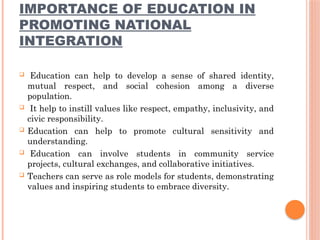 IMPORTANCE OF EDUCATION IN
PROMOTING NATIONAL
INTEGRATION
 Education can help to develop a sense of shared identity,
mutual respect, and social cohesion among a diverse
population.
 It help to instill values like respect, empathy, inclusivity, and
civic responsibility.
 Education can help to promote cultural sensitivity and
understanding.
 Education can involve students in community service
projects, cultural exchanges, and collaborative initiatives.
 Teachers can serve as role models for students, demonstrating
values and inspiring students to embrace diversity.
 