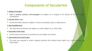 Components of Secularism
1. Religious Freedom
 Right to profess, practice, and propagate any religion or no religion at all. (Article 25–28 of the Indian
Constitution)
2. Equality Before Law
 No discrimination based on religion in access to education, jobs, or public places.
3. Non-Establishment
 The state does not declare any religion as a state religion. (E.g., India, USA)
4. Neutrality of the State
 Government cannot favor or promote any one religion over others.
5. Intervention for Social Justice
 The state may regulate or reform religious practices that violate human rights (e.g., child marriage, sati,
triple talaq).
 
