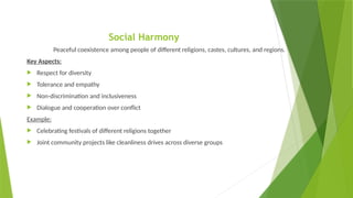 Social Harmony
Peaceful coexistence among people of different religions, castes, cultures, and regions.
Key Aspects:
 Respect for diversity
 Tolerance and empathy
 Non-discrimination and inclusiveness
 Dialogue and cooperation over conflict
Example:
 Celebrating festivals of different religions together
 Joint community projects like cleanliness drives across diverse groups
 