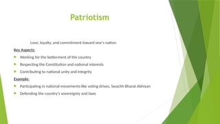 Patriotism
Love, loyalty, and commitment toward one's nation.
Key Aspects:
 Working for the betterment of the country
 Respecting the Constitution and national interests
 Contributing to national unity and integrity
Example:
 Participating in national movements like voting drives, Swachh Bharat Abhiyan
 Defending the country’s sovereignty and laws
 