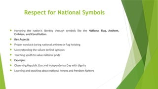 Respect for National Symbols
 Honoring the nation’s identity through symbols like the National Flag, Anthem,
Emblem, and Constitution.
 Key Aspects:
 Proper conduct during national anthem or flag hoisting
 Understanding the values behind symbols
 Teaching youth to value national pride
 Example:
 Observing Republic Day and Independence Day with dignity
 Learning and teaching about national heroes and freedom fighters
 