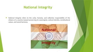 National Integrity
 National Integrity refers to the unity, honesty, and collective responsibility of the
citizens of a country toward preserving its sovereignty, cultural identity, constitutional
values, and social harmony.
 