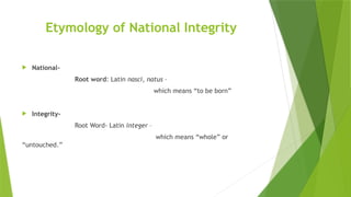 Etymology of National Integrity
 National-
Root word: Latin nasci, natus –
which means “to be born”
 Integrity-
Root Word- Latin integer –
which means “whole” or
“untouched.”
 