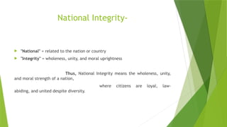 National Integrity-
 "National" = related to the nation or country
 "Integrity" = wholeness, unity, and moral uprightness
Thus, National Integrity means the wholeness, unity,
and moral strength of a nation,
where citizens are loyal, law-
abiding, and united despite diversity.
 