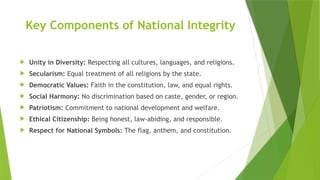 Key Components of National Integrity
 Unity in Diversity: Respecting all cultures, languages, and religions.
 Secularism: Equal treatment of all religions by the state.
 Democratic Values: Faith in the constitution, law, and equal rights.
 Social Harmony: No discrimination based on caste, gender, or region.
 Patriotism: Commitment to national development and welfare.
 Ethical Citizenship: Being honest, law-abiding, and responsible.
 Respect for National Symbols: The flag, anthem, and constitution.
 