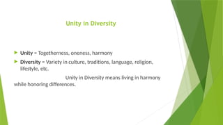Unity in Diversity
 Unity = Togetherness, oneness, harmony
 Diversity = Variety in culture, traditions, language, religion,
lifestyle, etc.
Unity in Diversity means living in harmony
while honoring differences.
 