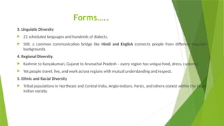 Forms…..
3. Linguistic Diversity
 22 scheduled languages and hundreds of dialects.
 Still, a common communication bridge like Hindi and English connects people from different linguistic
backgrounds.
4. Regional Diversity
 Kashmir to Kanyakumari, Gujarat to Arunachal Pradesh – every region has unique food, dress, customs.
 Yet people travel, live, and work across regions with mutual understanding and respect.
5. Ethnic and Racial Diversity
 Tribal populations in Northeast and Central India, Anglo-Indians, Parsis, and others coexist within the larger
Indian society.
 