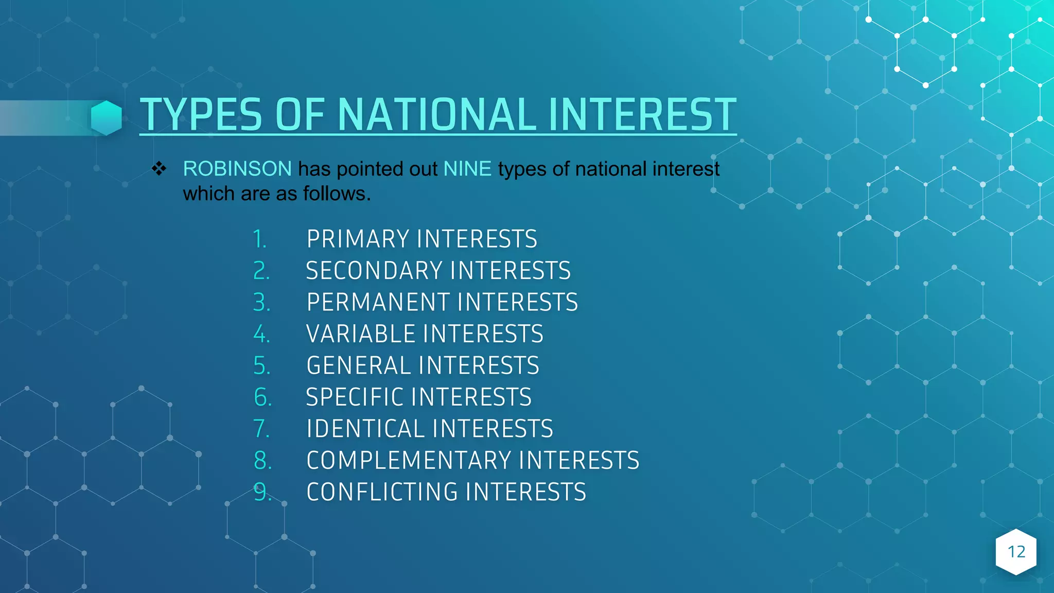 TYPES OF NATIONAL INTEREST
1. PRIMARY INTERESTS
2. SECONDARY INTERESTS
3. PERMANENT INTERESTS
4. VARIABLE INTERESTS
5. GENERAL INTERESTS
6. SPECIFIC INTERESTS
7. IDENTICAL INTERESTS
8. COMPLEMENTARY INTERESTS
9. CONFLICTING INTERESTS
12
 ROBINSON has pointed out NINE types of national interest
which are as follows.
 