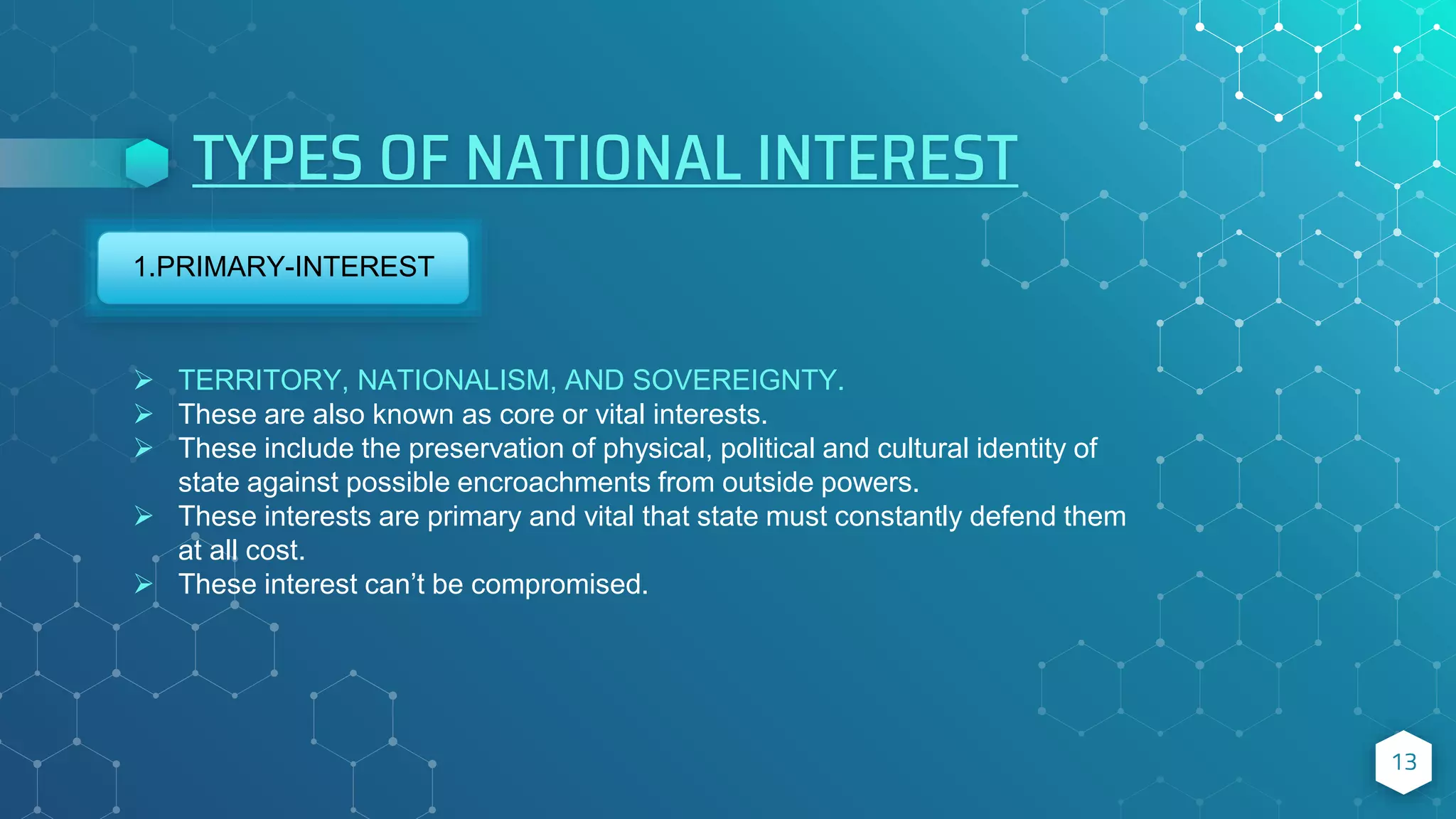 TYPES OF NATIONAL INTEREST
13
1.PRIMARY-INTEREST
 TERRITORY, NATIONALISM, AND SOVEREIGNTY.
 These are also known as core or vital interests.
 These include the preservation of physical, political and cultural identity of
state against possible encroachments from outside powers.
 These interests are primary and vital that state must constantly defend them
at all cost.
 These interest can’t be compromised.
 