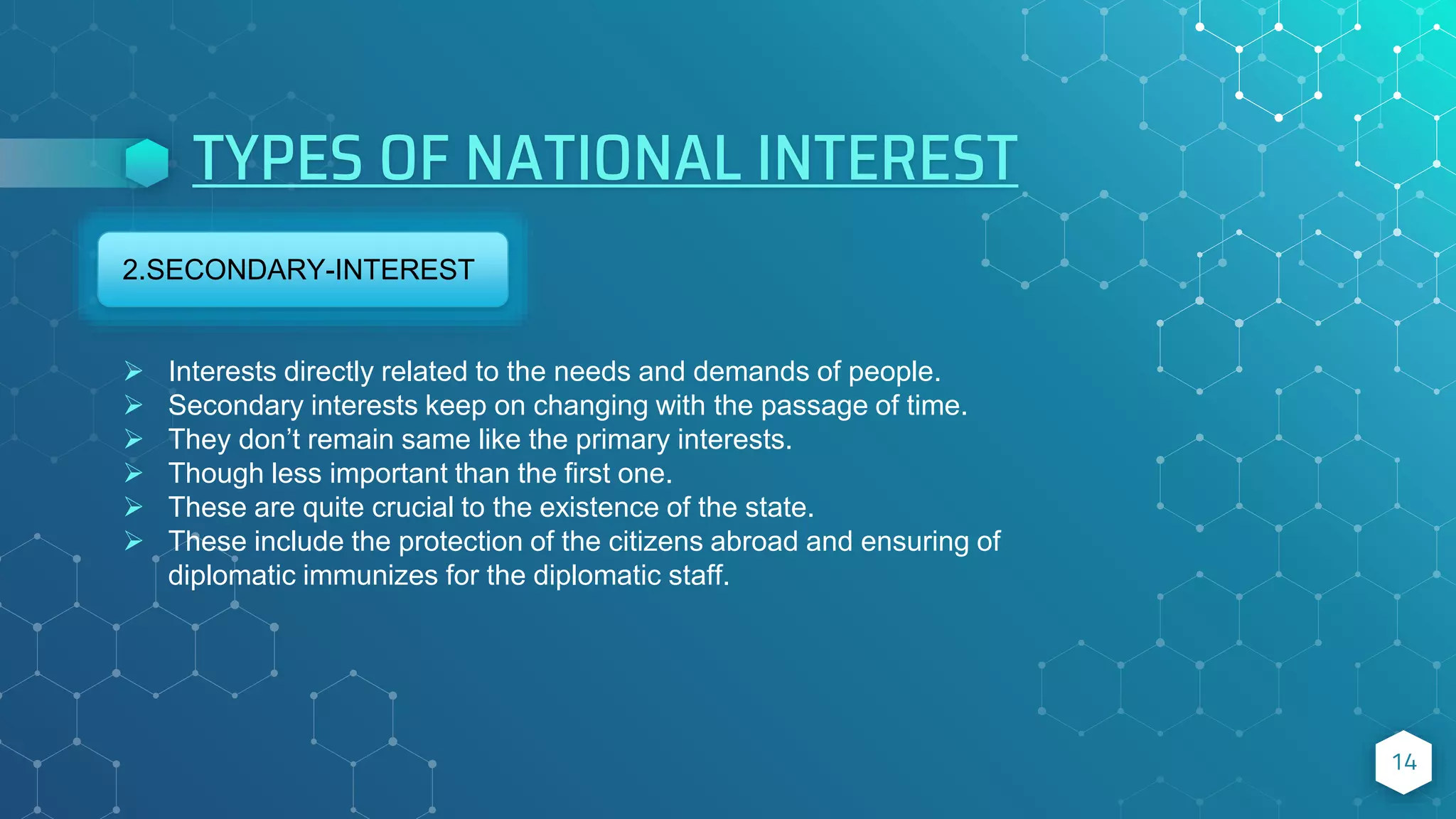TYPES OF NATIONAL INTEREST
14
2.SECONDARY-INTEREST
 Interests directly related to the needs and demands of people.
 Secondary interests keep on changing with the passage of time.
 They don’t remain same like the primary interests.
 Though less important than the first one.
 These are quite crucial to the existence of the state.
 These include the protection of the citizens abroad and ensuring of
diplomatic immunizes for the diplomatic staff.
 