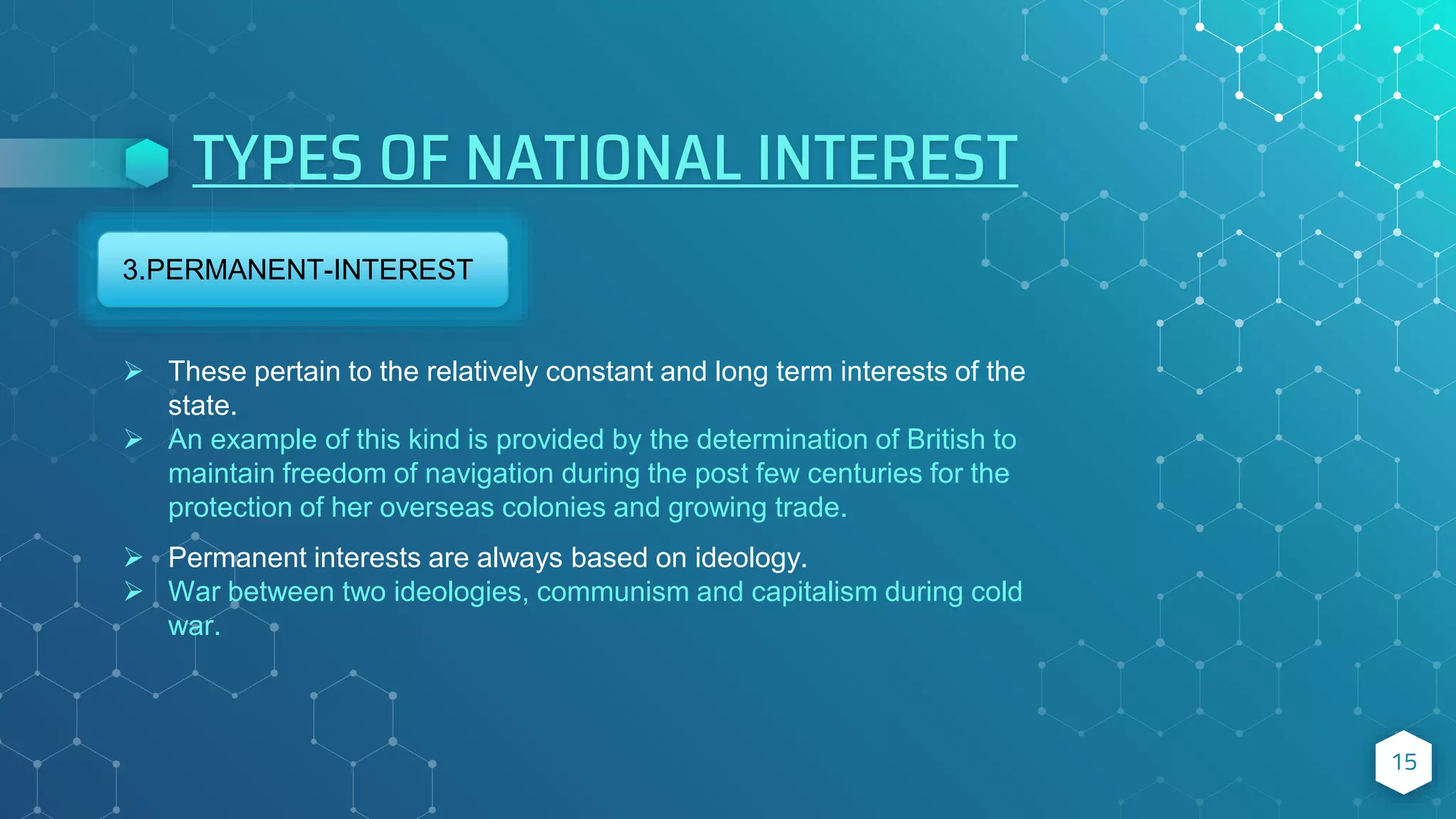 TYPES OF NATIONAL INTEREST
15
3.PERMANENT-INTEREST
 These pertain to the relatively constant and long term interests of the
state.
 An example of this kind is provided by the determination of British to
maintain freedom of navigation during the post few centuries for the
protection of her overseas colonies and growing trade.
 Permanent interests are always based on ideology.
 War between two ideologies, communism and capitalism during cold
war.
 
