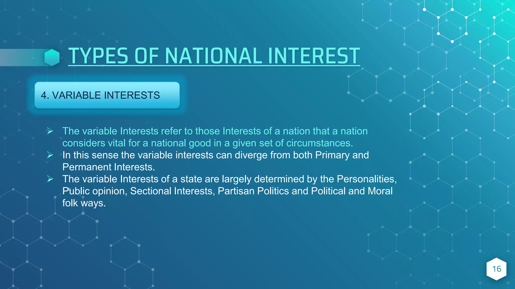 TYPES OF NATIONAL INTEREST
16
4. VARIABLE INTERESTS
 The variable Interests refer to those Interests of a nation that a nation
considers vital for a national good in a given set of circumstances.
 In this sense the variable interests can diverge from both Primary and
Permanent Interests.
 The variable Interests of a state are largely determined by the Personalities,
Public opinion, Sectional Interests, Partisan Politics and Political and Moral
folk ways.
 