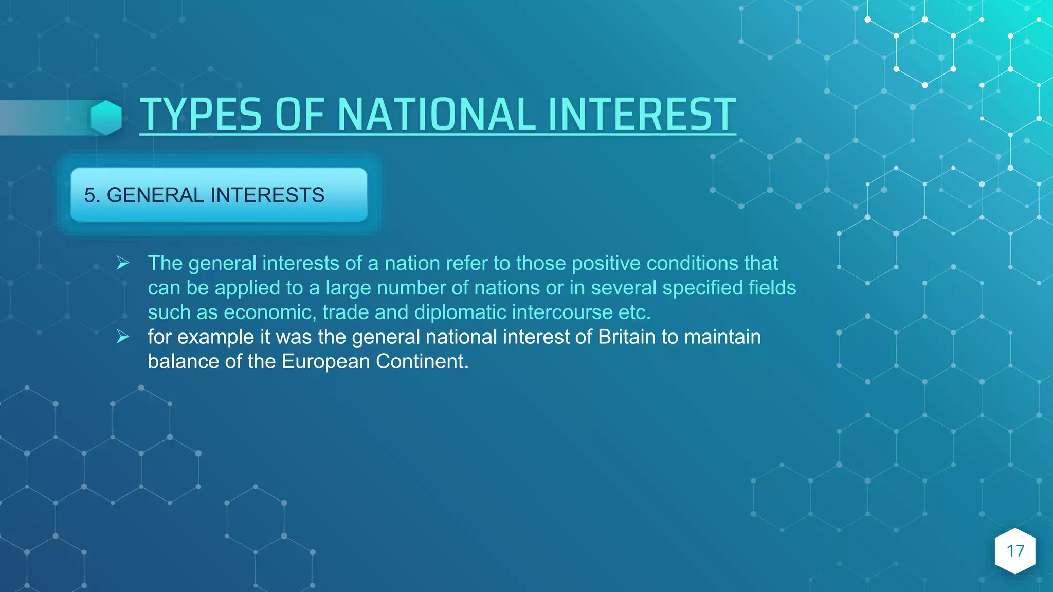 TYPES OF NATIONAL INTEREST
17
5. GENERAL INTERESTS
 The general interests of a nation refer to those positive conditions that
can be applied to a large number of nations or in several specified fields
such as economic, trade and diplomatic intercourse etc.
 for example it was the general national interest of Britain to maintain
balance of the European Continent.
 