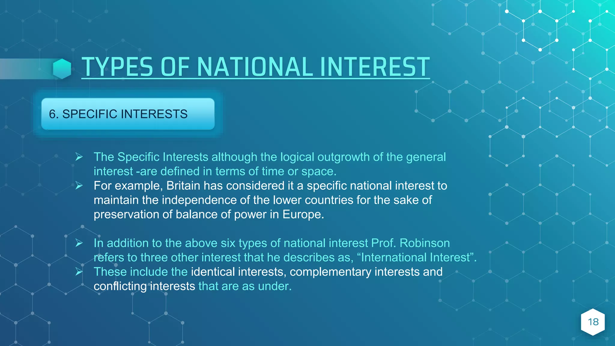 TYPES OF NATIONAL INTEREST
18
6. SPECIFIC INTERESTS
 The Specific Interests although the logical outgrowth of the general
interest -are defined in terms of time or space.
 For example, Britain has considered it a specific national interest to
maintain the independence of the lower countries for the sake of
preservation of balance of power in Europe.
 In addition to the above six types of national interest Prof. Robinson
refers to three other interest that he describes as, “International Interest”.
 These include the identical interests, complementary interests and
conflicting interests that are as under.
 
