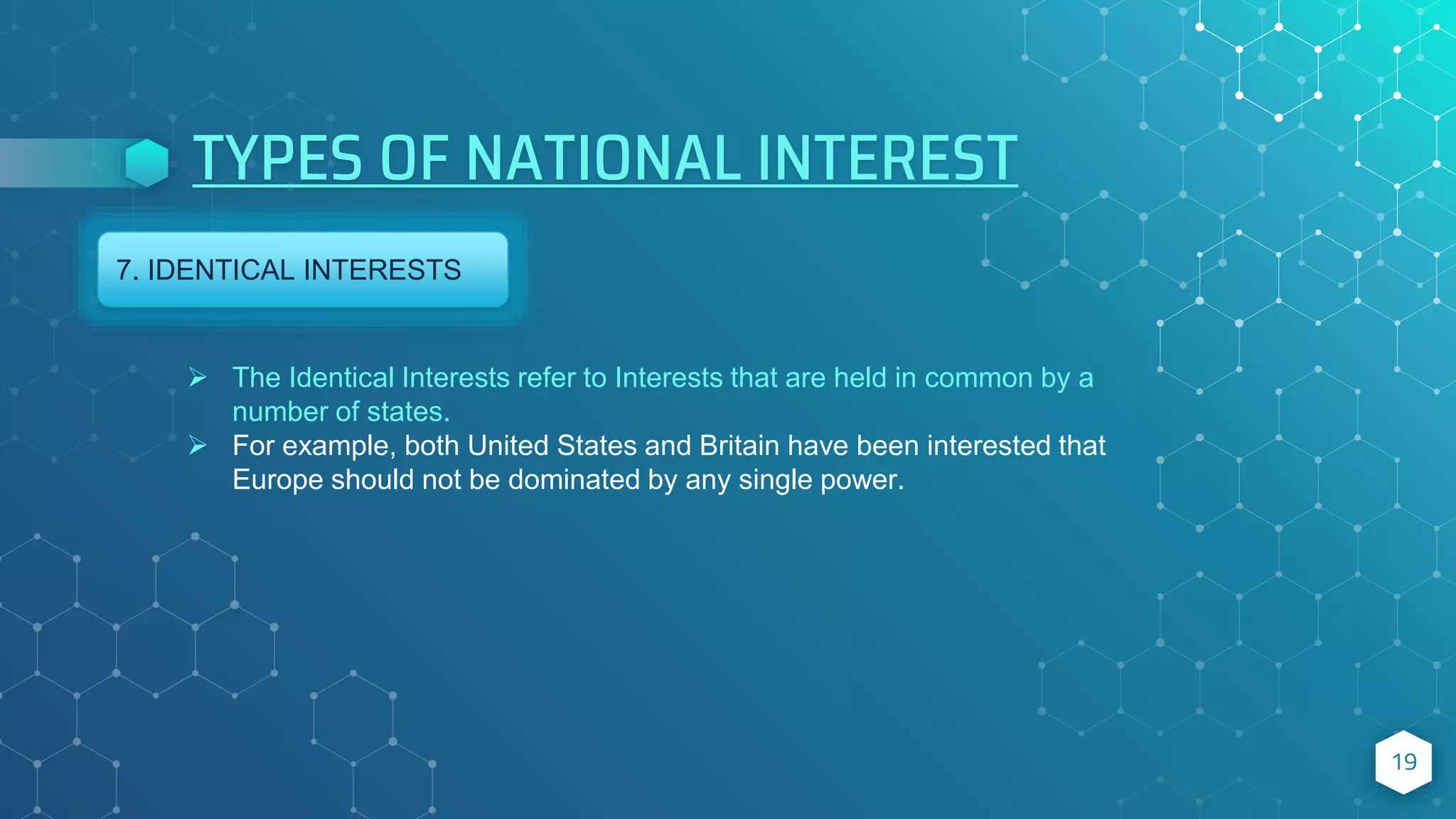 TYPES OF NATIONAL INTEREST
19
7. IDENTICAL INTERESTS
 The Identical Interests refer to Interests that are held in common by a
number of states.
 For example, both United States and Britain have been interested that
Europe should not be dominated by any single power.
 