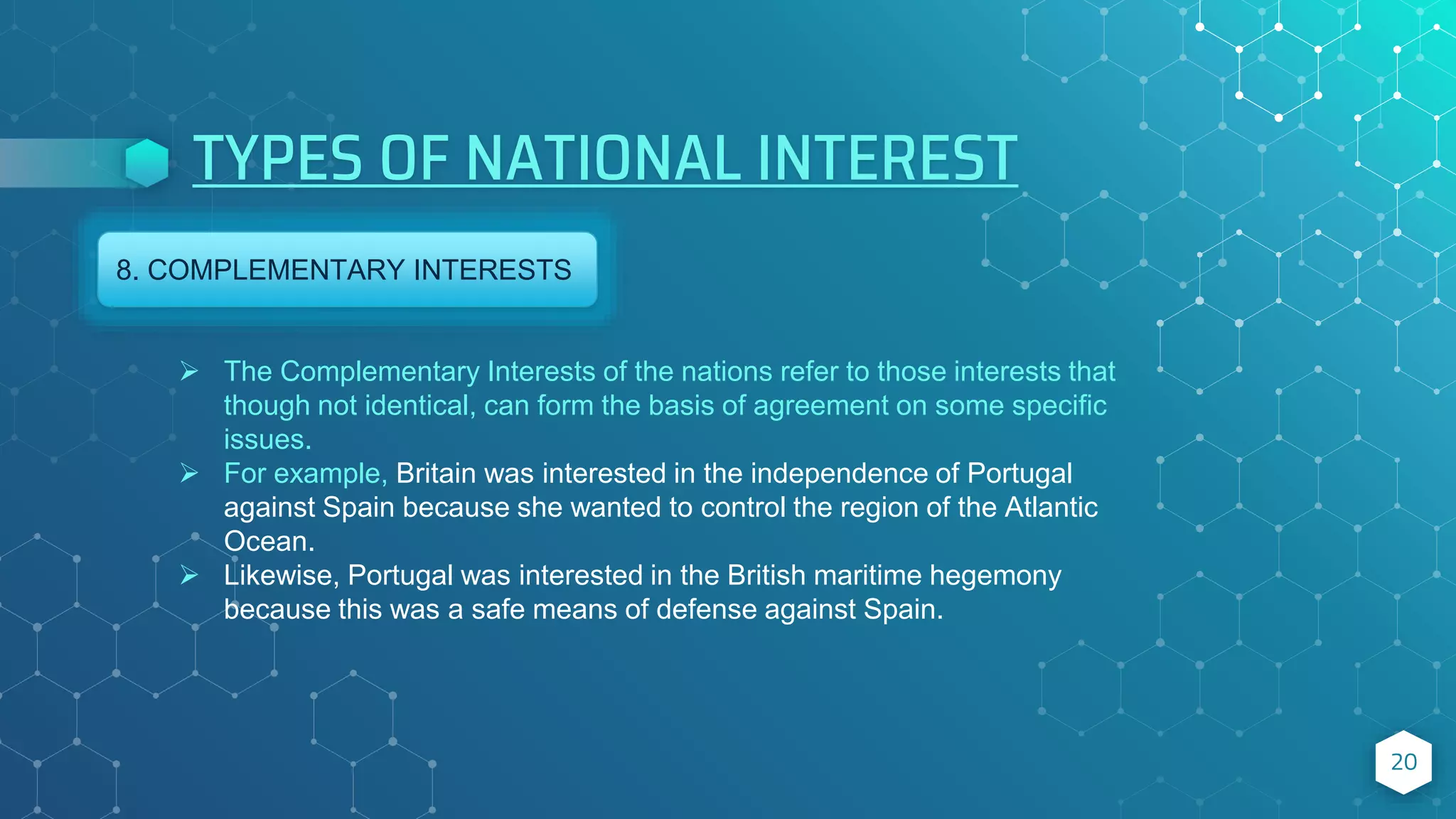 TYPES OF NATIONAL INTEREST
20
8. COMPLEMENTARY INTERESTS
 The Complementary Interests of the nations refer to those interests that
though not identical, can form the basis of agreement on some specific
issues.
 For example, Britain was interested in the independence of Portugal
against Spain because she wanted to control the region of the Atlantic
Ocean.
 Likewise, Portugal was interested in the British maritime hegemony
because this was a safe means of defense against Spain.
 