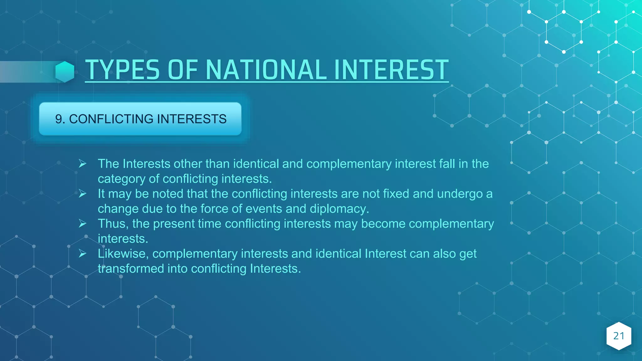 TYPES OF NATIONAL INTEREST
21
9. CONFLICTING INTERESTS
 The Interests other than identical and complementary interest fall in the
category of conflicting interests.
 It may be noted that the conflicting interests are not fixed and undergo a
change due to the force of events and diplomacy.
 Thus, the present time conflicting interests may become complementary
interests.
 Likewise, complementary interests and identical Interest can also get
transformed into conflicting Interests.
 