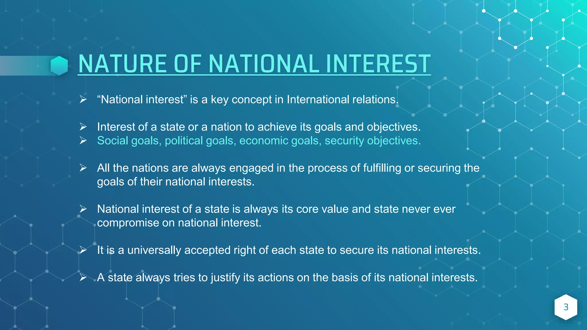 NATURE OF NATIONAL INTEREST
3
 “National interest” is a key concept in International relations.
 Interest of a state or a nation to achieve its goals and objectives.
 Social goals, political goals, economic goals, security objectives.
 All the nations are always engaged in the process of fulfilling or securing the
goals of their national interests.
 National interest of a state is always its core value and state never ever
compromise on national interest.
 It is a universally accepted right of each state to secure its national interests.
 A state always tries to justify its actions on the basis of its national interests.
 