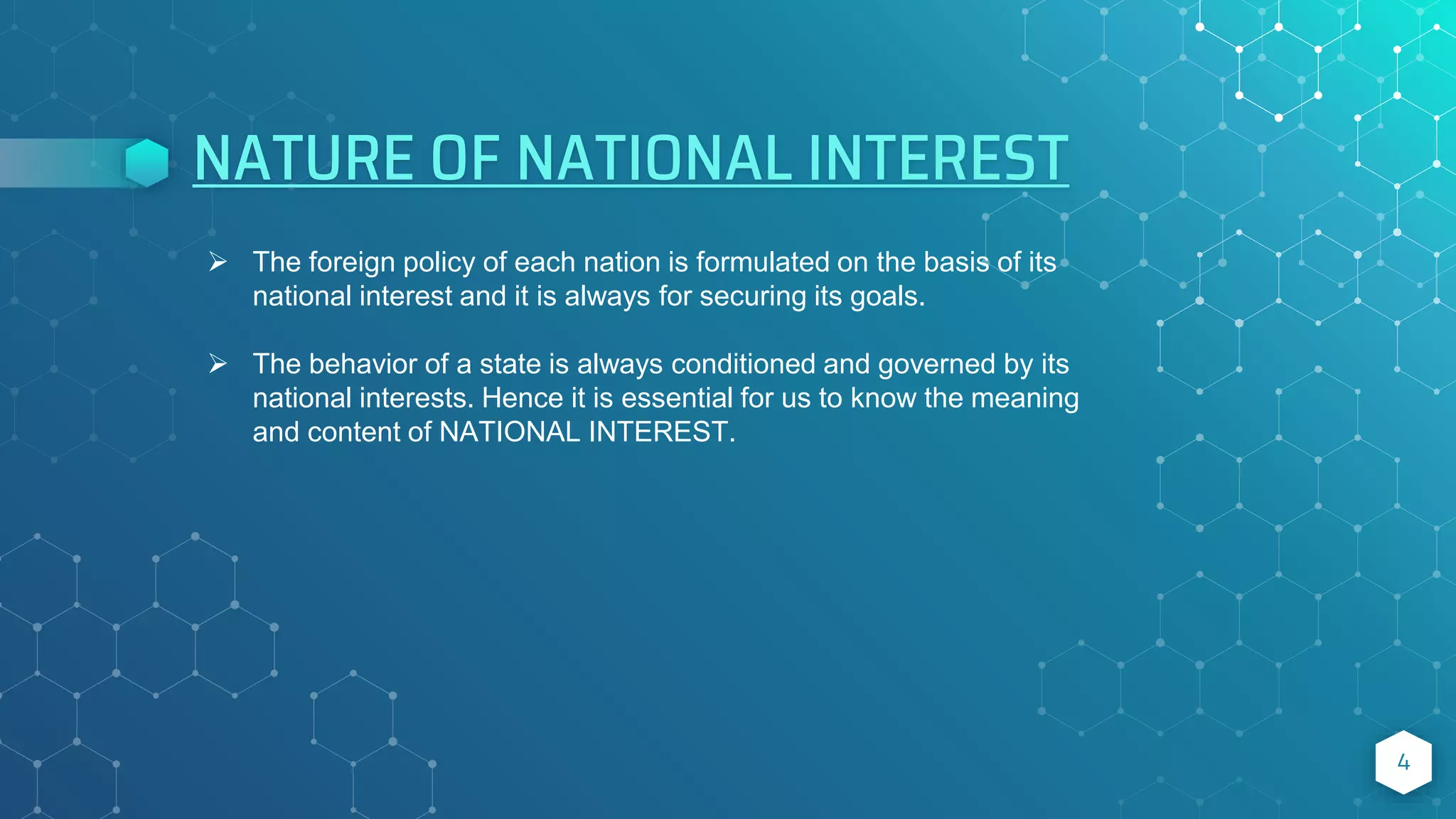NATURE OF NATIONAL INTEREST
4
 The foreign policy of each nation is formulated on the basis of its
national interest and it is always for securing its goals.
 The behavior of a state is always conditioned and governed by its
national interests. Hence it is essential for us to know the meaning
and content of NATIONAL INTEREST.
 