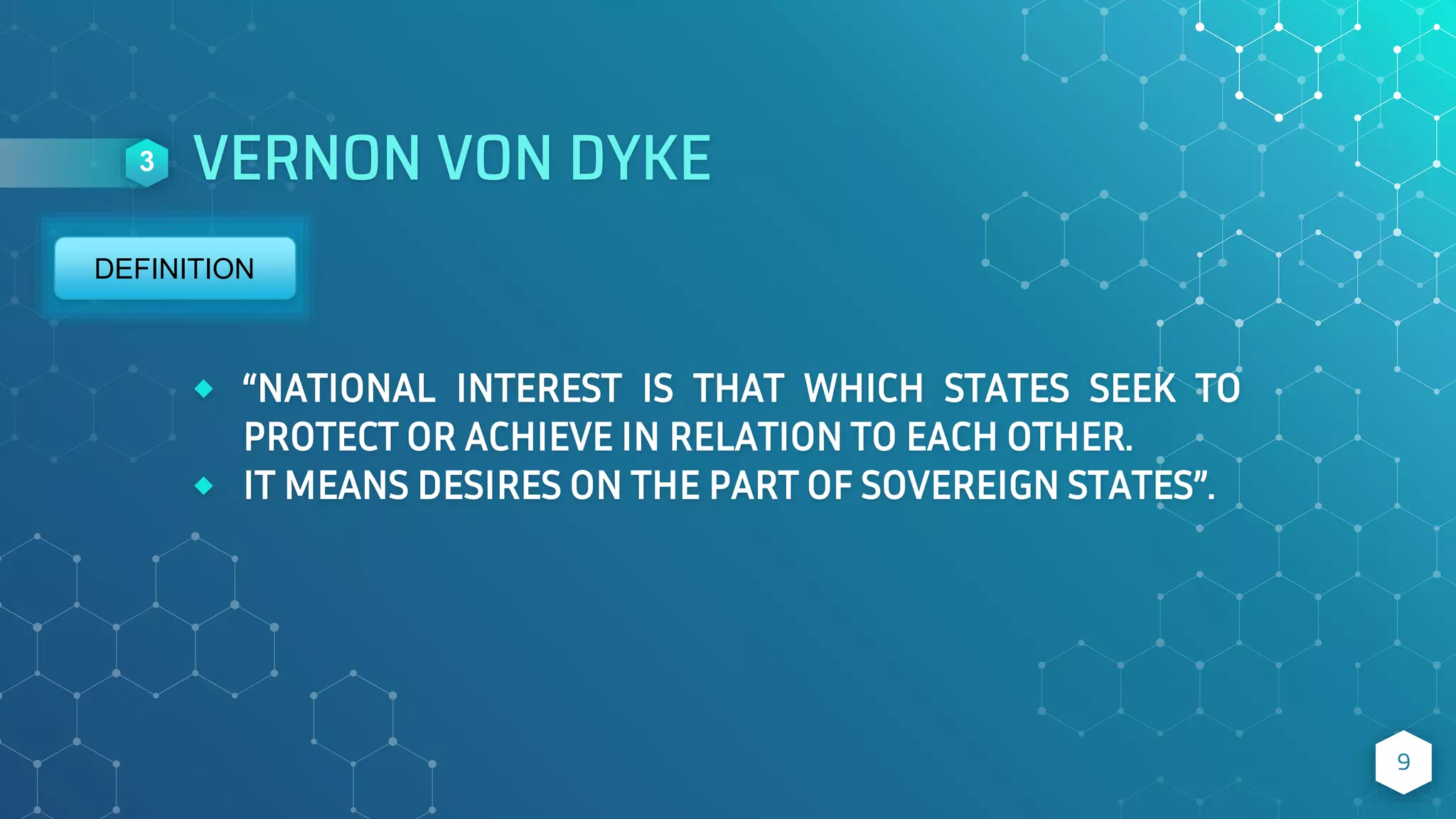 VERNON VON DYKE
⬥ “NATIONAL INTEREST IS THAT WHICH STATES SEEK TO
PROTECT OR ACHIEVE IN RELATION TO EACH OTHER.
⬥ IT MEANS DESIRES ON THE PART OF SOVEREIGN STATES”.
9
3
DEFINITION
 