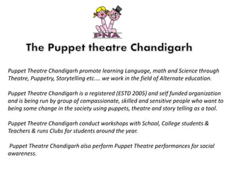 Puppet Theatre Chandigarh promote learning Language, math and Science through
Theatre, Puppetry, Storytelling etc.... we work in the field of Alternate education.
Puppet Theatre Chandigarh is a registered (ESTD 2005) and self funded organization
and is being run by group of compassionate, skilled and sensitive people who want to
being some change in the society using puppets, theatre and story telling as a tool.
Puppet Theatre Chandigarh conduct workshops with School, College students &
Teachers & runs Clubs for students around the year.
Puppet Theatre Chandigarh also perform Puppet Theatre performances for social
awareness.
 
