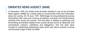 EMIRATES NEWS AGENCY (WAM)
In November 1976, the United Arab Emirates decided to set up the Emirates
News Agency (WAM) as a media entity to communicate news and information
about the country. On 18 June, 1977, WAM began its long professional journey
transmitting UAE news and covering all political, economic and transformative
activities from across the country. This has been in addition to gathering and
transmitting all activities related to the country abroad and to its diplomatic and
humanitarian missions, exhibitions and delegations. This has been done
through an outstanding professional cadre which was able to present a strong
and accurate image of UAE via WAM
 