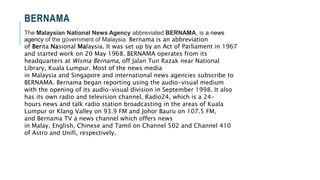 BERNAMA
The Malaysian National News Agency abbreviated BERNAMA, is a news
agency of the government of Malaysia. Bernama is an abbreviation
of Berita Nasional Malaysia. It was set up by an Act of Parliament in 1967
and started work on 20 May 1968. BERNAMA operates from its
headquarters at Wisma Bernama, off Jalan Tun Razak near National
Library, Kuala Lumpur. Most of the news media
in Malaysia and Singapore and international news agencies subscribe to
BERNAMA. Bernama began reporting using the audio-visual medium
with the opening of its audio-visual division in September 1998. It also
has its own radio and television channel, Radio24, which is a 24-
hours news and talk radio station broadcasting in the areas of Kuala
Lumpur or Klang Valley on 93.9 FM and Johor Bauru on 107.5 FM,
and Bernama TV a news channel which offers news
in Malay, English, Chinese and Tamil on Channel 502 and Channel 410
of Astro and Unifi, respectively.
 