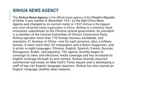 XINHUA NEWS AGENCY
The Xinhua News Agency is the official press agency of the People's Republic
of China. It was started in November 1931 as the Red China News
Agency and changed to its current name in 1937.Xinhua is the biggest
and most influential media organization in China. Xinhua is a ministry-level
institution subordinate to the Chinese central government. Its president
is a member of the Central Committee of China's Communist Party.
Xinhua operates more than 170 foreign bureaus worldwide, and
maintains 31 bureaus in China—one for each province, plus a military
bureau. It owns more than 20 newspapers and a dozen magazines, and
it prints in eight languages: Chinese, English, Spanish, French, Russian,
Portuguese, Arabic, and Japanese. The agency recently began to
converge its news and electronic media coverage and has increased its
English coverage through its wire service. Xinhua recently acquired
commercial real estate on New York's Times Square and is developing a
staff of top-tier English-language reporters. Xinhua has also started an
English-language satellite news network.
 
