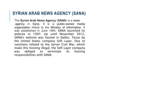 SYRIAN ARAB NEWS AGENCY (SANA)
The Syrian Arab News Agency (SANA) is a news
agency in Syria. It is a public-owned media
organization linked to the Ministry of Information. It
was established in June 1965. SANA launched its
website in 1997. Up until November 2012,
SANA's website was hosted in Dallas, Texas by
the United States company Soft Layer. Due to
sanctions related to the Syrian Civil War, which
make this hosting illegal, the Soft Layer company
was obliged to terminate its hosting
responsibilities with SANA.
 