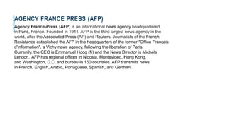 AGENCY FRANCE PRESS (AFP)
Agency France-Press (AFP) is an international news agency headquartered
in Paris, France. Founded in 1944, AFP is the third largest news agency in the
world, after the Associated Press (AP) and Reuters. Journalists of the French
Resistance established the AFP in the headquarters of the former "Office Français
d'Information", a Vichy news agency, following the liberation of Paris.
Currently, the CEO is Emmanuel Hoog (fr) and the News Director is Michele
Léridon. AFP has regional offices in Nicosia, Montevideo, Hong Kong,
and Washington, D.C, and bureau in 150 countries. AFP transmits news
in French, English, Arabic, Portuguese, Spanish, and German.
 