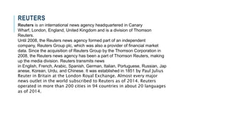 REUTERS
Reuters is an international news agency headquartered in Canary
Wharf, London, England, United Kingdom and is a division of Thomson
Reuters.
Until 2008, the Reuters news agency formed part of an independent
company, Reuters Group plc, which was also a provider of financial market
data. Since the acquisition of Reuters Group by the Thomson Corporation in
2008, the Reuters news agency has been a part of Thomson Reuters, making
up the media division. Reuters transmits news
in English, French, Arabic, Spanish, German, Italian, Portuguese, Russian, Jap
anese, Korean, Urdu, and Chinese. It was established in 1851 by Paul Julius
Reuter in Britain at the London Royal Exchange. Almost every major
news outlet in the world subscribed to Reuters as of 2014. Reuters
operated in more than 200 cities in 94 countries in about 20 languages
as of 2014.
 
