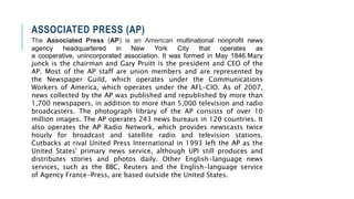 ASSOCIATED PRESS (AP)
The Associated Press (AP) is an American multinational nonprofit news
agency headquartered in New York City that operates as
a cooperative, unincorporated association. It was formed in May 1846.Mary
junck is the chairman and Gary Pruitt is the president and CEO of the
AP. Most of the AP staff are union members and are represented by
the Newspaper Guild, which operates under the Communications
Workers of America, which operates under the AFL–CIO. As of 2007,
news collected by the AP was published and republished by more than
1,700 newspapers, in addition to more than 5,000 television and radio
broadcasters. The photograph library of the AP consists of over 10
million images. The AP operates 243 news bureaus in 120 countries. It
also operates the AP Radio Network, which provides newscasts twice
hourly for broadcast and satellite radio and television stations.
Cutbacks at rival United Press International in 1993 left the AP as the
United States' primary news service, although UPI still produces and
distributes stories and photos daily. Other English-language news
services, such as the BBC, Reuters and the English-language service
of Agency France-Press, are based outside the United States.
 