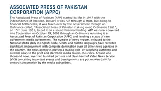 ASSOCIATED PRESS OF PAKISTAN
CORPORATION (APPC)
The Associated Press of Pakistan (APP) started its life in 1947 with the
independence of Pakistan. Initially it was run through a Trust, but owing to
financial bottlenecks, it was taken over by the Government through an
Ordinance called; “Associated Press of Pakistan (taking over) Ordinance 1961″,
on 15th June 1961, to put it on a sound financial footing. APP was later converted
into Corporation on October 19, 2002 through an Ordinance renaming it as
Associated Press of Pakistan Corporation (APPC) and lending a status of semi
government media government. The number of news reports, released to the
National Media daily in English, Urdu, Sindhi and Pushto languages have recorded
significant improvement with complete domination over all other news agencies in
the country. The news agency is playing a leading role by supplying authentic and
credible news to the print and electronic media round-the-clock. Around one
thousand news, over two hundred pictures and clean feed of Video News Service
(VNS) containing important events and developments are put on wire daily for
onward consumption by the media subscribers.
 