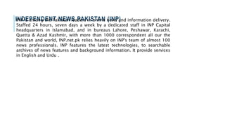 INDEPENDENT NEWS PAKISTAN (INP)INP is among the Pakistan leaders in online news and information delivery.
Staffed 24 hours, seven days a week by a dedicated staff in INP Capital
headquarters in Islamabad, and in bureaus Lahore, Peshawar, Karachi,
Quetta & Azad Kashmir, with more than 1000 correspondent all our the
Pakistan and world, INP.net.pk relies heavily on INP's team of almost 100
news professionals. INP features the latest technologies, to searchable
archives of news features and background information. It provide services
in English and Urdu .
 