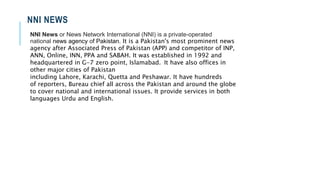 NNI NEWS
NNI News or News Network International (NNI) is a private-operated
national news agency of Pakistan. It is a Pakistan's most prominent news
agency after Associated Press of Pakistan (APP) and competitor of INP,
ANN, Online, INN, PPA and SABAH. It was established in 1992 and
headquartered in G-7 zero point, Islamabad. It have also offices in
other major cities of Pakistan
including Lahore, Karachi, Quetta and Peshawar. It have hundreds
of reporters, Bureau chief all across the Pakistan and around the globe
to cover national and international issues. It provide services in both
languages Urdu and English.
 
