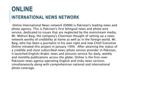 ONLINE
INTERNATIONAL NEWS NETWORK
Online International News network (OINN) is Pakistan's leading news and
photo agency. This is Pakistan's first bilingual news and photo wire
service, dedicated to issues that are neglected by the mainstream media.
Mr. Mohsin Baig, the company's Chairman thought of setting up a news
network worthy of credibility at home as well as in the foreign world. Mr.
Baig, who has been a journalist in his own right and now Chief Executive
Online initiated this project in January 1999. After attaining the status of
a credible and most subscribed news/photo service provider in Pakistan,
it launched English/Arabic news and pictures service for daily, weekly
and monthly publications across the globe. Online is the first-ever
Pakistani news agency operating English and Urdu news services
simultaneously along with comprehensive national and international
photo coverage.
 